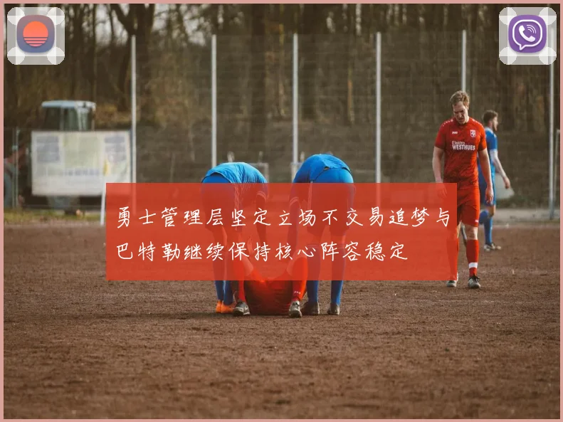 勇士管理层坚定立场不交易追梦与巴特勒继续保持核心阵容稳定