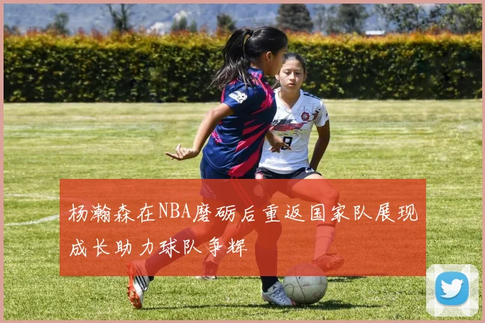 杨瀚森在NBA磨砺后重返国家队展现成长助力球队争辉