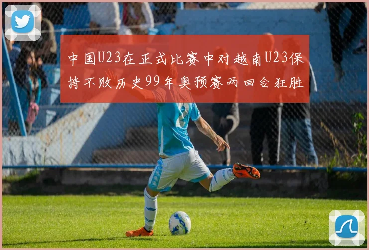 中国U23在正式比赛中对越南U23保持不败历史99年奥预赛两回合狂胜7-0