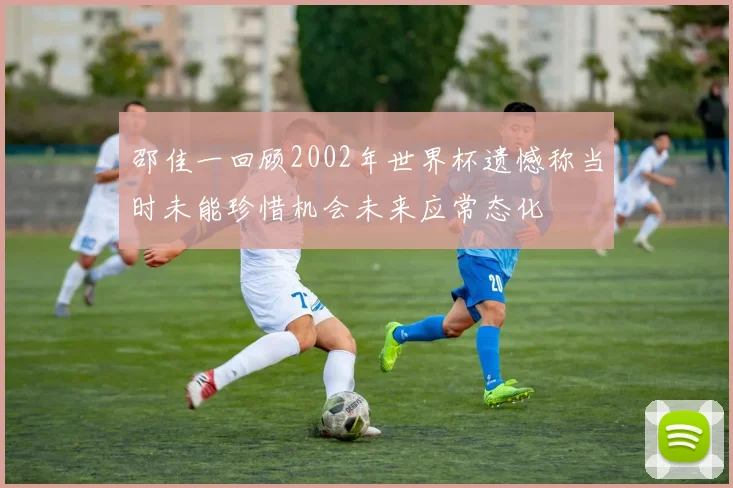 邵佳一回顾2002年世界杯遗憾称当时未能珍惜机会未来应常态化