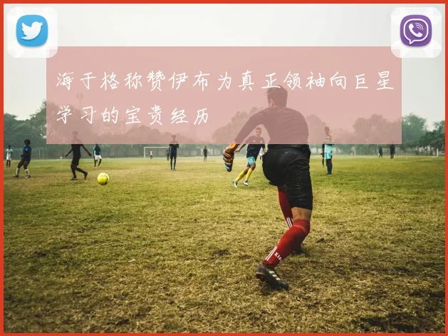 海于格称赞伊布为真正领袖向巨星学习的宝贵经历