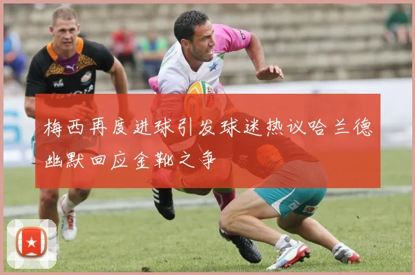 梅西再度进球引发球迷热议哈兰德幽默回应金靴之争