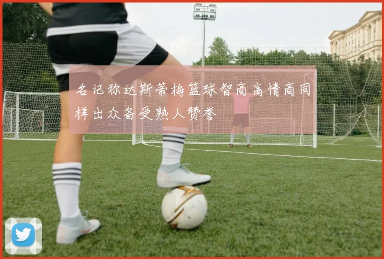 名记称达斯蒂梅篮球智商高情商同样出众备受熟人赞誉