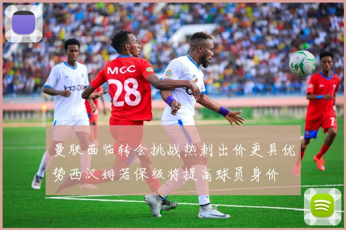 曼联面临转会挑战热刺出价更具优势西汉姆若保级将提高球员身价