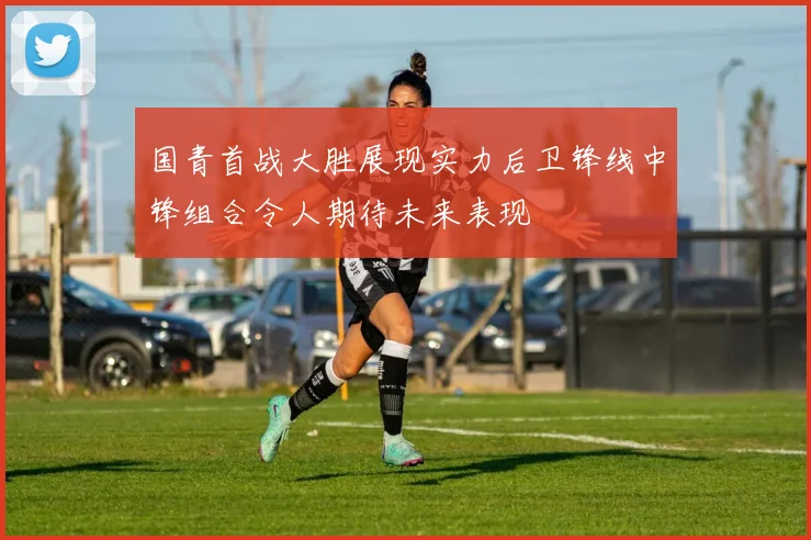 国青首战大胜展现实力后卫锋线中锋组合令人期待未来表现