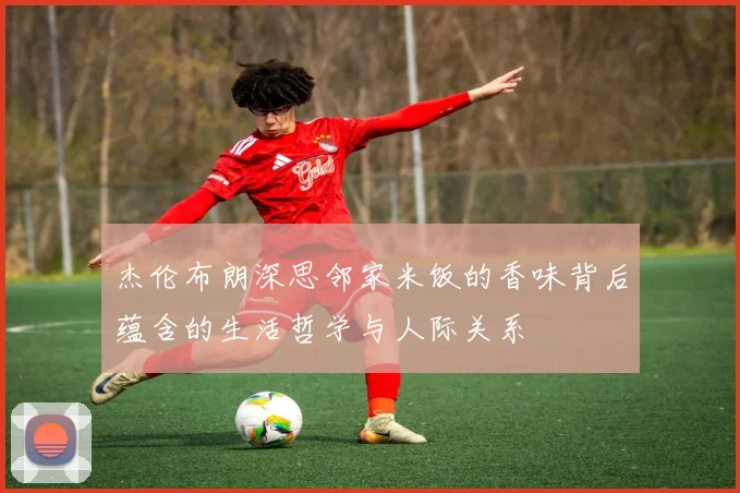 杰伦布朗深思邻家米饭的香味背后蕴含的生活哲学与人际关系
