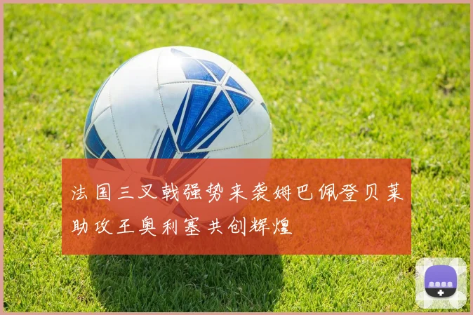法国三叉戟强势来袭姆巴佩登贝莱助攻王奥利塞共创辉煌