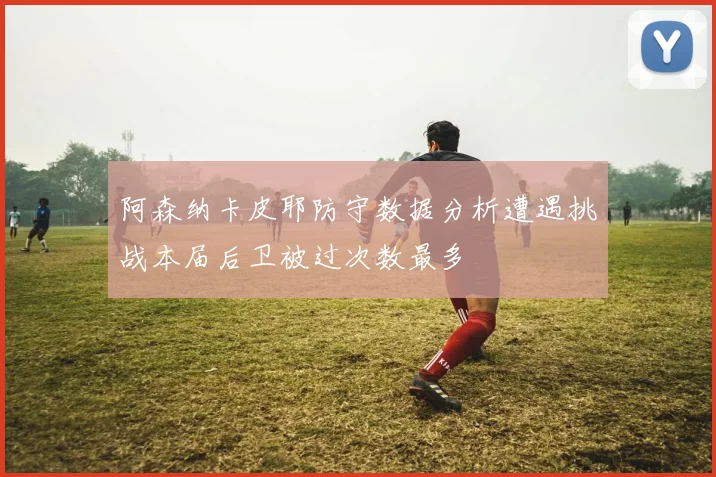 阿森纳卡皮耶防守数据分析遭遇挑战本届后卫被过次数最多