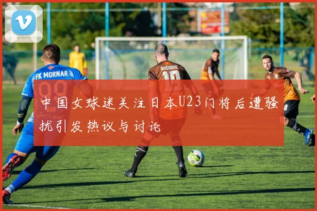 中国女球迷关注日本U23门将后遭骚扰引发热议与讨论