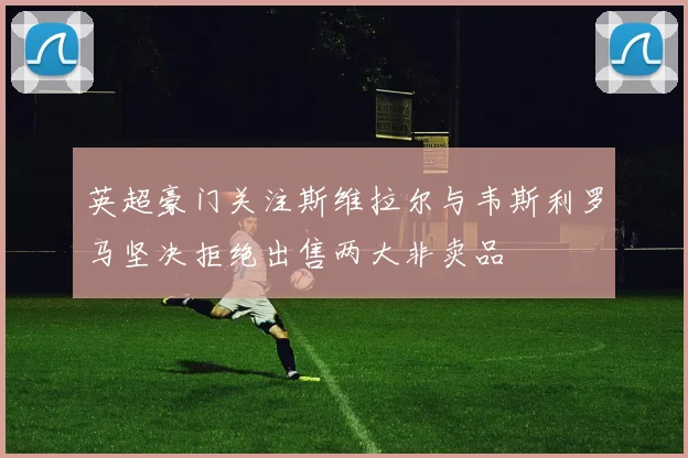 英超豪门关注斯维拉尔与韦斯利罗马坚决拒绝出售两大非卖品