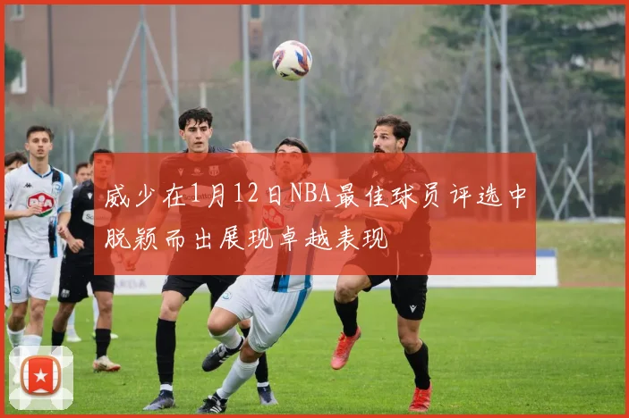 威少在1月12日NBA最佳球员评选中脱颖而出展现卓越表现